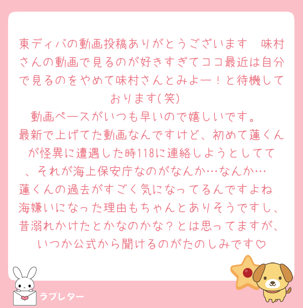 東ディバの動画投稿ありがとうございます🫶味村さんの動画で見るのが好きすぎてココ最近は自分で見るのをやめて味村さんとみよー！と待機しております(笑)
動画ペースがいつも早いので嬉しいです。
最新で上げてた動画なんですけど、初めて蓮くんが怪異に遭遇した時118に連絡しようとしてて、それが海上保安庁なのがなんか…なんか…
蓮くんの過去がすごく気になってるんですよね
海嫌いになった理由もちゃんとありそうですし、昔溺れかけたとかなのかな？とは思ってますが、いつか公式から聞けるのがたのしみです