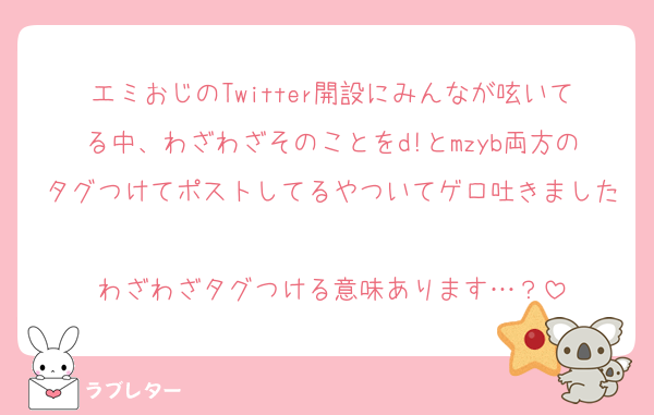 エミおじのTwitter開設にみんなが呟いてる中、わざわざそのことをd!とmzyb両方のタグつけてポストしてるやついてゲロ吐きました
わざわざタグつける意味あります…？