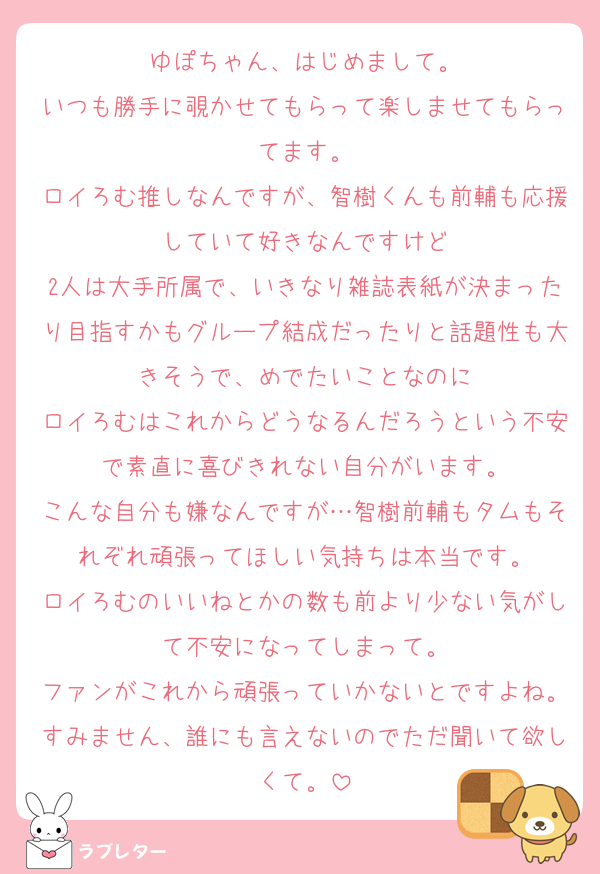 ゆぽちゃん、はじめまして。
いつも勝手に覗かせてもらって楽しませてもらってます。
ロイろむ推しなんですが、智樹くんも前輔も応援していて好きなんですけど
2人は大手所属で、いきなり雑誌表紙が決まったり目指すかもグループ結成だったりと話題性も大きそうで、めでたいことなのに
ロイろむはこれからどうなるんだろうという不安で素直に喜びきれない自分がいます。
こんな自分も嫌なんですが…智樹前輔もタムもそれぞれ頑張ってほしい気持ちは本当です。
ロイろむのいいねとかの数も前より少ない気がして不安になってしまって。
ファンがこれから頑張っていかないとですよね。すみません、誰にも言えないのでただ聞いて欲しくて。