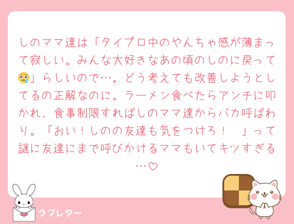 しのママ達は「タイプロ中のやんちゃ感が薄まって寂しい。みんな大好きなあの頃のしのに戻って😢」らしいので…。どう考えても改善しようとしてるの正解なのに。ラーメン食べたらアンチに叩かれ、食事制限すればしのママ達からバカ呼ばわり。「おい！しのの友達も気をつけろ！🫵」って謎に友達にまで呼びかけるママもいてキツすぎる…