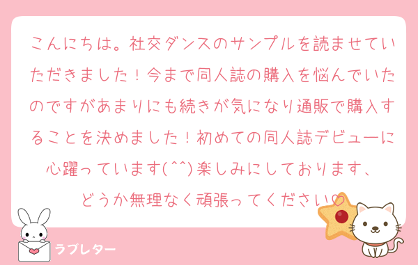 こんにちは。社交ダンスのサンプルを読ませていただきました！今まで同人誌の購入を悩んでいたのですがあまりにも続きが気になり通販で購入することを決めました！初めての同人誌デビューに心躍っています(^^)楽しみにしております、どうか無理なく頑張ってください