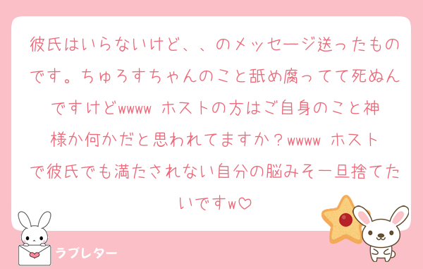 彼氏はいらないけど、、のメッセージ送ったものです。ちゅろすちゃんのこと舐め腐ってて死ぬんですけどwwww ホストの方はご自身のこと神様か何かだと思われてますか？wwww ホストで彼氏でも満たされない自分の脳みそ一旦捨てたいですw