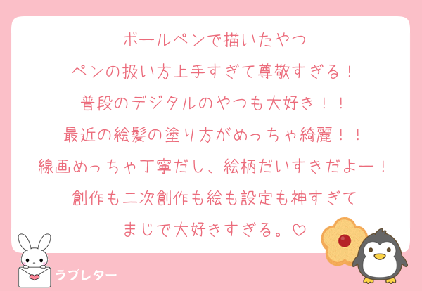 ボールペンで描いたやつ
ペンの扱い方上手すぎて尊敬すぎる！
普段のデジタルのやつも大好き！！
最近の絵髪の塗り方がめっちゃ綺麗！！
線画めっちゃ丁寧だし、絵柄だいすきだよー！
創作も二次創作も絵も設定も神すぎて
まじで大好きすぎる。