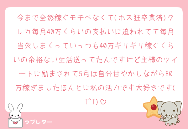 今まで全然稼ぐモチベなくて(ホス狂卒業済)クレカ毎月40万くらいの支払いに追われてて毎月当欠しまくっていっつも40万ギリギリ稼ぐくらいの余裕ない生活送ってたんですけど主様のツイートに励まされて5月は自分甘やかしながら80万稼ぎましたほんとに私の活力です大好きです(T^T)