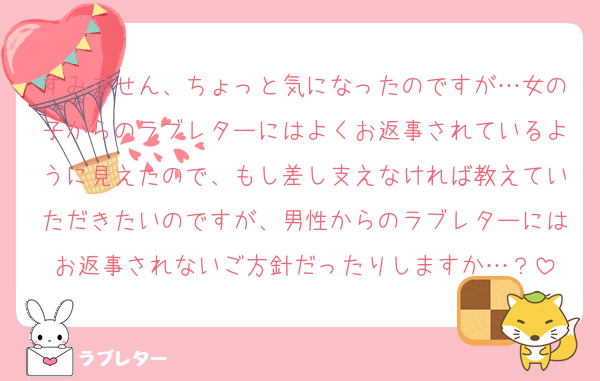 すみません、ちょっと気になったのですが…女の子からのラブレターにはよくお返事されているように見えたので、もし差し支えなければ教えていただきたいのですが、男性からのラブレターにはお返事されないご方針だったりしますか…？