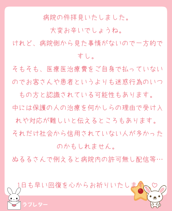 病院の件拝見いたしました。
大変お辛いでしょうね。
けれど、病院側から見た事情がないので一方的ですし。
そもそも、医療医治療費をご自身で払っていないのでお客さんや患者というよりも迷惑行為のいつもの方と認識されている可能性もあります。
中には保護の人の治療を何かしらの理由で受け入れや対応が難しいと伝えるところもあります。
それだけ社会から信用されていない人が多かったのかもしれません。
ぬるるさんで例えると病院内の許可無し配信等…
1日も早い回復を心からお祈りいたします。