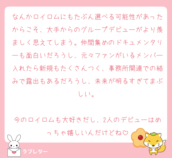 なんかロイロムにもたぶん選べる可能性があったからこそ、大手からのグループデビューがより羨ましく思えてしまう。仲間集めのドキュメンタリーも面白いだろうし、元々ファンがいるメンバー入れたら新規もたくさんつく、事務所関連での絡みで露出もあるだろうし、未来が明るすぎてまぶしい。

今のロイロムも大好きだし、2人のデビューはめっちゃ嬉しいんだけどね