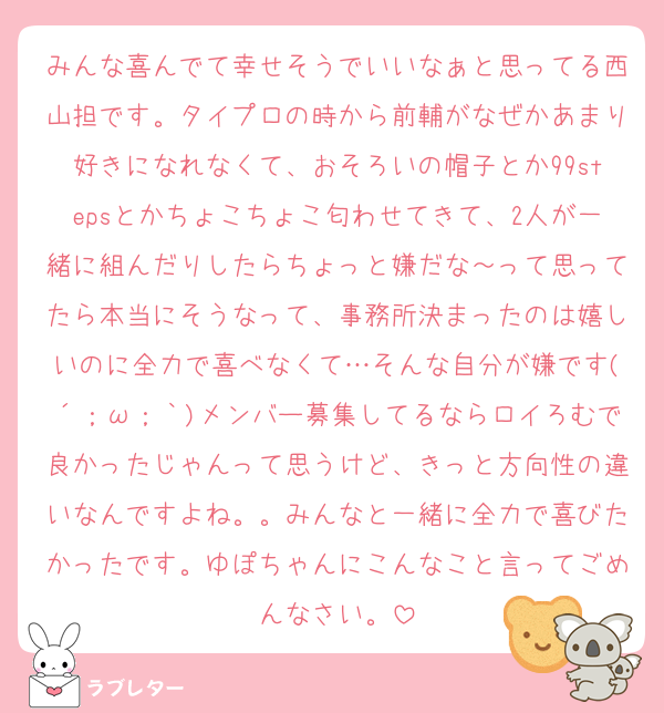 みんな喜んでて幸せそうでいいなぁと思ってる西山担です。タイプロの時から前輔がなぜかあまり好きになれなくて、おそろいの帽子とか99stepsとかちょこちょこ匂わせてきて、2人が一緒に組んだりしたらちょっと嫌だな～って思ってたら本当にそうなって、事務所決まったのは嬉しいのに全力で喜べなくて…そんな自分が嫌です(´；ω；｀)メンバー募集してるならロイろむで良かったじゃんって思うけど、きっと方向性の違いなんですよね。。みんなと一緒に全力で喜びたかったです。ゆぽちゃんにこんなこと言ってごめんなさい。