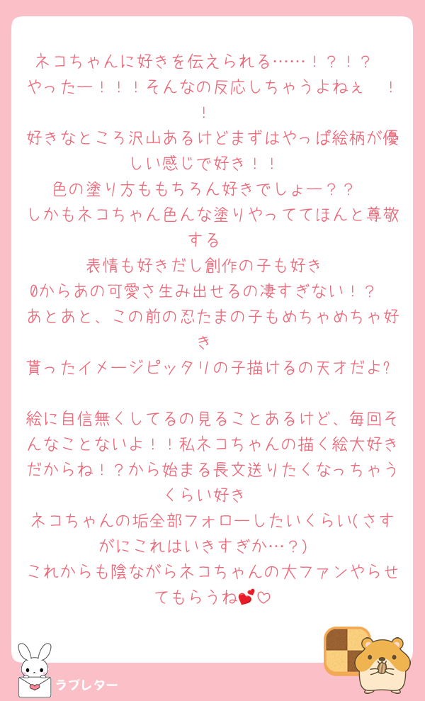 ネコちゃんに好きを伝えられる……！？！？
やったー！！！そんなの反応しちゃうよねぇ〜！！
好きなところ沢山あるけどまずはやっぱ絵柄が優しい感じで好き！！
色の塗り方ももちろん好きでしょー？？
しかもネコちゃん色んな塗りやっててほんと尊敬する
表情も好きだし創作の子も好き
0からあの可愛さ生み出せるの凄すぎない！？
あとあと、この前の忍たまの子もめちゃめちゃ好き
貰ったイメージピッタリの子描けるの天才だよ✨️
絵に自信無くしてるの見ることあるけど、毎回そんなことないよ！！私ネコちゃんの描く絵大好きだからね！？から始まる長文送りたくなっちゃうくらい好き
ネコちゃんの垢全部フォローしたいくらい(さすがにこれはいきすぎか…？)
これからも陰ながらネコちゃんの大ファンやらせてもらうね💕