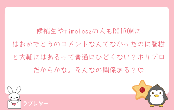 候補生やtimeleszの人もROIROMにはおめでとうのコメントなんてなかったのに智樹と大輔にはあるって普通にひどくない？ホリプロだからかな。そんなの関係ある？