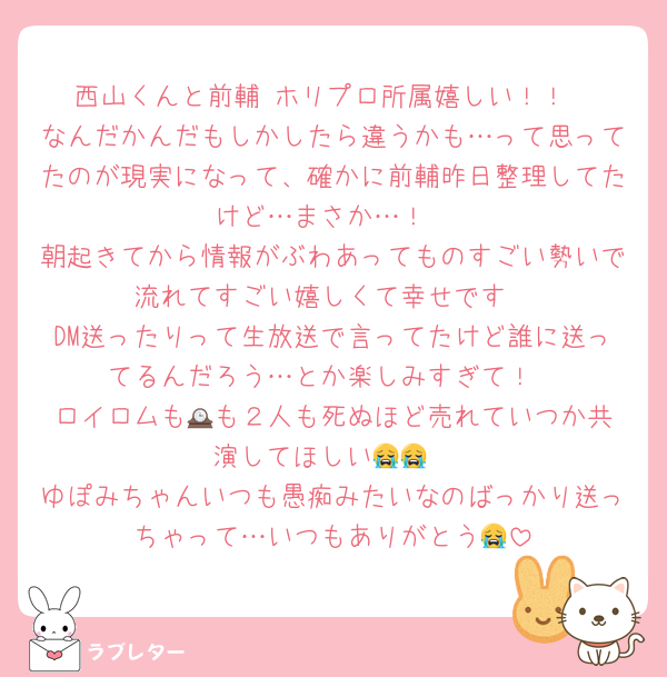 西山くんと前輔 ホリプロ所属嬉しい！！
なんだかんだもしかしたら違うかも…って思ってたのが現実になって、確かに前輔昨日整理してたけど…まさか…！
朝起きてから情報がぶわあってものすごい勢いで流れてすごい嬉しくて幸せです
DM送ったりって生放送で言ってたけど誰に送ってるんだろう…とか楽しみすぎて！
ロイロムも🕰️も２人も死ぬほど売れていつか共演してほしい😭😭
ゆぽみちゃんいつも愚痴みたいなのばっかり送っちゃって…いつもありがとう😭