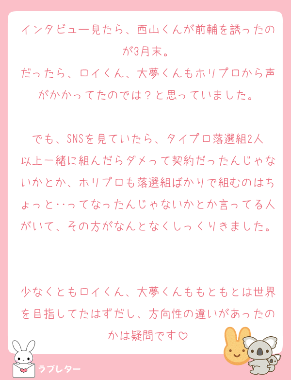 インタビュー見たら、西山くんが前輔を誘ったのが3月末。
だったら、ロイくん、大夢くんもホリプロから声がかかってたのでは？と思っていました。

でも、SNSを見ていたら、タイプロ落選組2人以上一緒に組んだらダメって契約だったんじゃないかとか、ホリプロも落選組ばかりで組むのはちょっと‥ってなったんじゃないかとか言ってる人がいて、その方がなんとなくしっくりきました。

少なくともロイくん、大夢くんももともとは世界を目指してたはずだし、方向性の違いがあったのかは疑問です