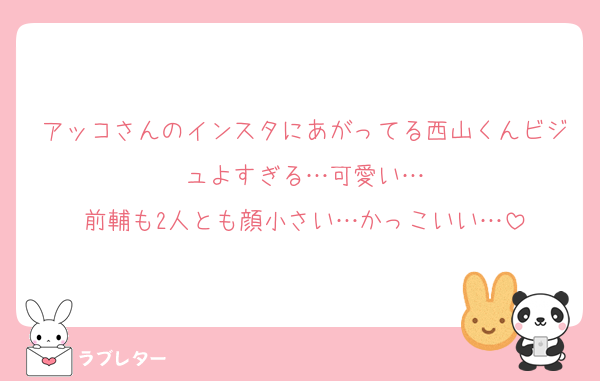 アッコさんのインスタにあがってる西山くんビジュよすぎる…可愛い…
前輔も2人とも顔小さい…かっこいい…