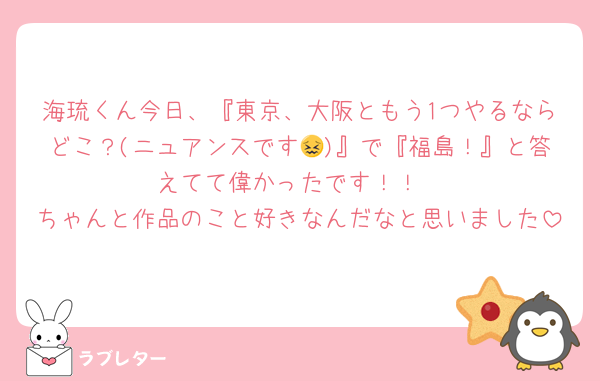 海琉くん今日、『東京、大阪ともう1つやるならどこ？(ニュアンスです😖)』で『福島！』と答えてて偉かったです！！
ちゃんと作品のこと好きなんだなと思いました