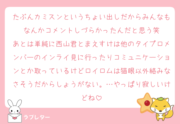 たぶんカミスンというちょい出しだからみんなもなんかコメントしづらかったんだと思う笑
あとは単純に西山君とまえすけは他のタイプロメンバーのインライ見に行ったりコミュニケーションとか取っているけどロイロムは猫眼以外絡みなさそうだからしょうがない。…やっぱり寂しいけどね