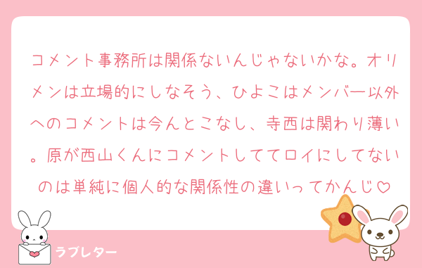コメント事務所は関係ないんじゃないかな。オリメンは立場的にしなそう、ひよこはメンバー以外へのコメントは今んとこなし、寺西は関わり薄い。原が西山くんにコメントしててロイにしてないのは単純に個人的な関係性の違いってかんじ