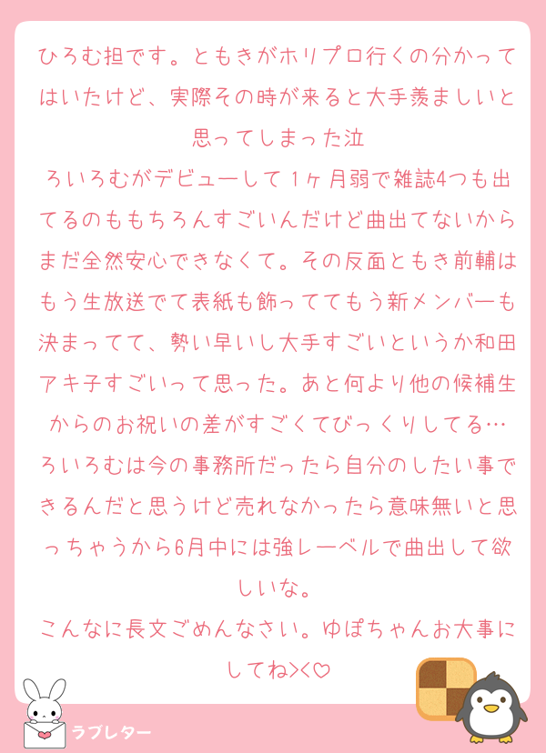 ひろむ担です。ともきがホリプロ行くの分かってはいたけど、実際その時が来ると大手羨ましいと思ってしまった泣
ろいろむがデビューして１ヶ月弱で雑誌4つも出てるのももちろんすごいんだけど曲出てないからまだ全然安心できなくて。その反面ともき前輔はもう生放送でて表紙も飾っててもう新メンバーも決まってて、勢い早いし大手すごいというか和田アキ子すごいって思った。あと何より他の候補生からのお祝いの差がすごくてびっくりしてる…
ろいろむは今の事務所だったら自分のしたい事できるんだと思うけど売れなかったら意味無いと思っちゃうから6月中には強レーベルで曲出して欲しいな。
こんなに長文ごめんなさい。ゆぽちゃんお大事にしてね><