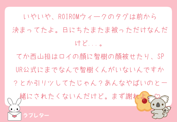 いやいや、ROIROMウィークのタグは前から決まってたよ。日にちたまたま被っただけなんだけど...。
てか西山担はロイの顔に智樹の顔被せたり、SPUR公式にまでなんで智樹くんがいないんですか？とか引リツしてたじゃん？あんなやばいのと一緒にされたくないんだけど。まず謝れよ。