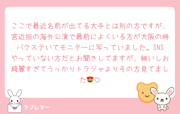 ここで最近名前が出てる大手とは別の方ですが、宮近担の海外公演で最前によくいる方が大阪の時バクステいてモニターに写っていました。SNSやっていない方だとお聞きしてますが、細いしお綺麗すぎてうっかりトラジャよりその方見てました😍