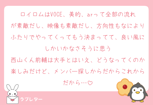 ロイロムはVOCE、美的、arって全部の流れが素敵だし、映像も素敵だし、方向性もなによりふたりでやってくってもう決まってて、良い風にしかいかなさそうに思う
西山くん前輔は大手とはいえ、どうなってくのか楽しみだけど、メンバー探しからだからこれからだから…