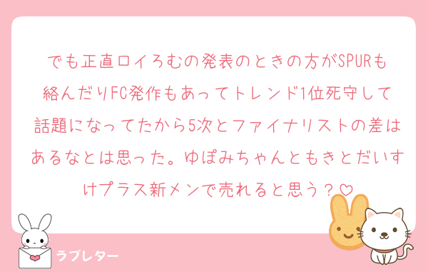 でも正直ロイろむの発表のときの方がSPURも絡んだりFC発作もあってトレンド1位死守して話題になってたから5次とファイナリストの差はあるなとは思った。ゆぽみちゃんともきとだいすけプラス新メンで売れると思う？