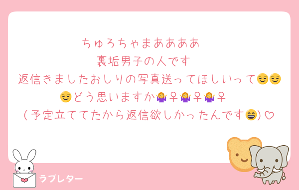 ちゅろちゃまああああ‼️
裏垢男子の人です
返信きましたおしりの写真送ってほしいって😌😌😌どう思いますか🤷‍♀️🤷‍♀️🤷‍♀️
(予定立ててたから返信欲しかったんです😄)