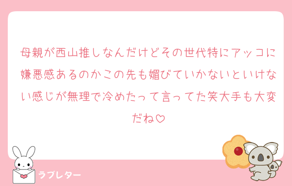 母親が西山推しなんだけどその世代特にアッコに嫌悪感あるのかこの先も媚びていかないといけない感じが無理で冷めたって言ってた笑大手も大変だね
