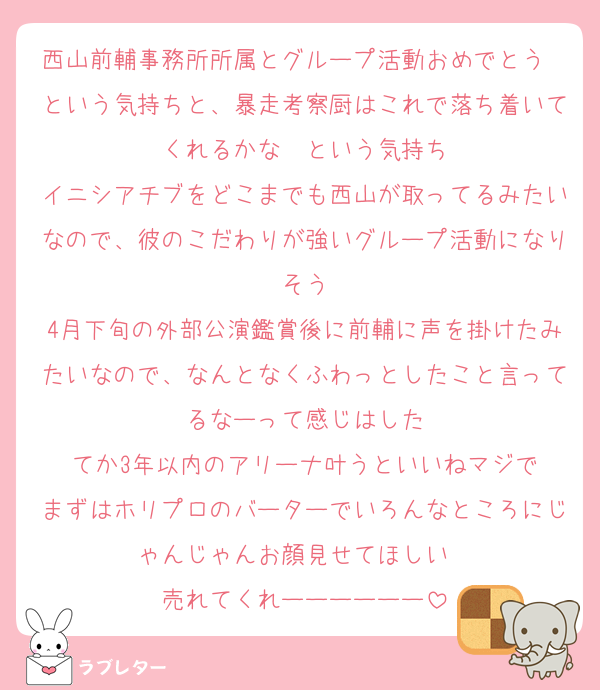 西山前輔事務所所属とグループ活動おめでとう〜という気持ちと、暴走考察厨はこれで落ち着いてくれるかな〜という気持ち
イニシアチブをどこまでも西山が取ってるみたいなので、彼のこだわりが強いグループ活動になりそう
4月下旬の外部公演鑑賞後に前輔に声を掛けたみたいなので、なんとなくふわっとしたこと言ってるなーって感じはした
てか3年以内のアリーナ叶うといいねマジで
まずはホリプロのバーターでいろんなところにじゃんじゃんお顔見せてほしい〜
売れてくれーーーーーー
