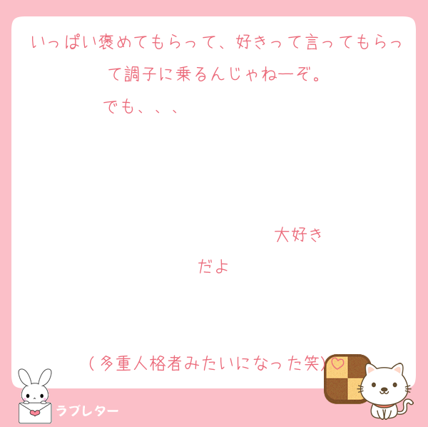 いっぱい褒めてもらって、好きって言ってもらって調子に乗るんじゃねーぞ。
でも、、、                   


                  ♡大好きだよ♡


(多重人格者みたいになった笑)