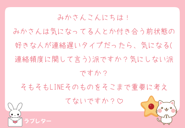 みかさんこんにちは！
みかさんは気になってる人とか付き合う前状態の好きな人が連絡遅いタイプだったら、気になる(連絡頻度に関して言う)派ですか？気にしない派ですか？
そもそもLINEそのものをそこまで重要に考えてないですか？