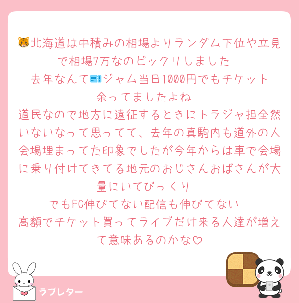 🐯北海道は中積みの相場よりランダム下位や立見で相場7万なのビックリしました
去年なんて🎫ジャム当日1000円でもチケット余ってましたよね
道民なので地方に遠征するときにトラジャ担全然いないなって思ってて、去年の真駒内も道外の人会場埋まってた印象でしたが今年からは車で会場に乗り付けてきてる地元のおじさんおばさんが大量にいてびっくり
でもFC伸びてない配信も伸びてない
高額でチケット買ってライブだけ来る人達が増えて意味あるのかな