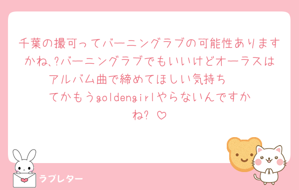 千葉の撮可ってバーニングラブの可能性ありますかね､?バーニングラブでもいいけどオーラスはアルバム曲で締めてほしい気持ち🥹
てかもうgoldengirlやらないんですかね⁉️