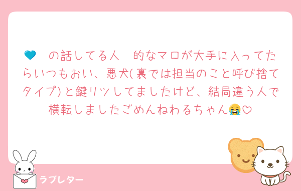 💙❤️の話してる人〜的なマロが大手に入ってたらいつもおい、悪犬(裏では担当のこと呼び捨てタイプ)と鍵リツしてましたけど、結局違う人で横転しましたごめんねわるちゃん😭