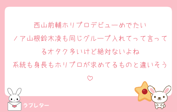 西山前輔ホリプロデビューめでたい
ノア山根鈴木凌も同じグループ入れてって言ってるオタク多いけど絶対ないよね
系統も身長もホリプロが求めてるものと違いそう