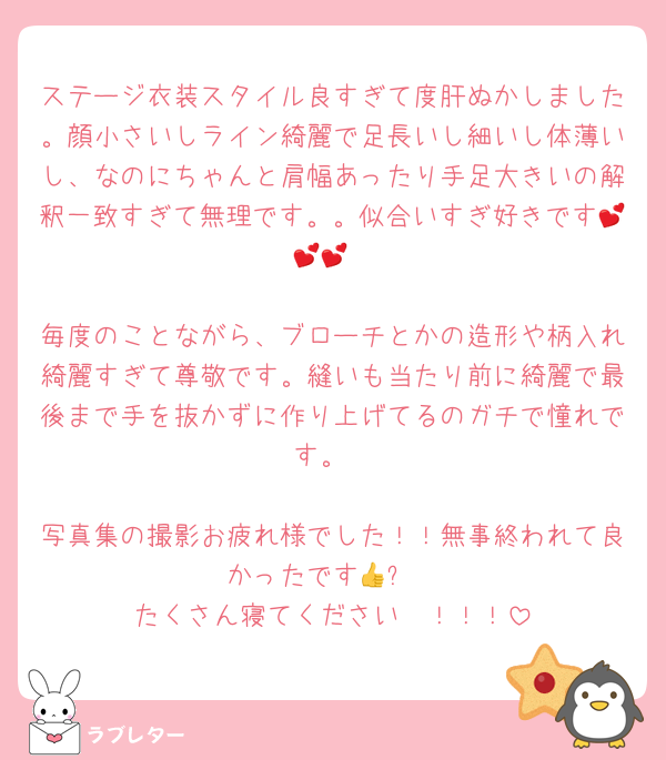 ステージ衣装スタイル良すぎて度肝ぬかしました。顔小さいしライン綺麗で足長いし細いし体薄いし、なのにちゃんと肩幅あったり手足大きいの解釈一致すぎて無理です。。似合いすぎ好きです💕💕💕

毎度のことながら、ブローチとかの造形や柄入れ綺麗すぎて尊敬です。縫いも当たり前に綺麗で最後まで手を抜かずに作り上げてるのガチで憧れです。

写真集の撮影お疲れ様でした！！無事終われて良かったです👍✨
たくさん寝てください〜！！！