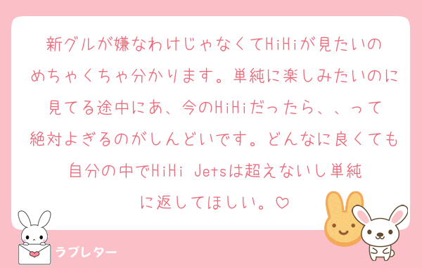 新グルが嫌なわけじゃなくてHiHiが見たいのめちゃくちゃ分かります。単純に楽しみたいのに見てる途中にあ、今のHiHiだったら、、って絶対よぎるのがしんどいです。どんなに良くても自分の中でHiHi Jetsは超えないし単純に返してほしい。
