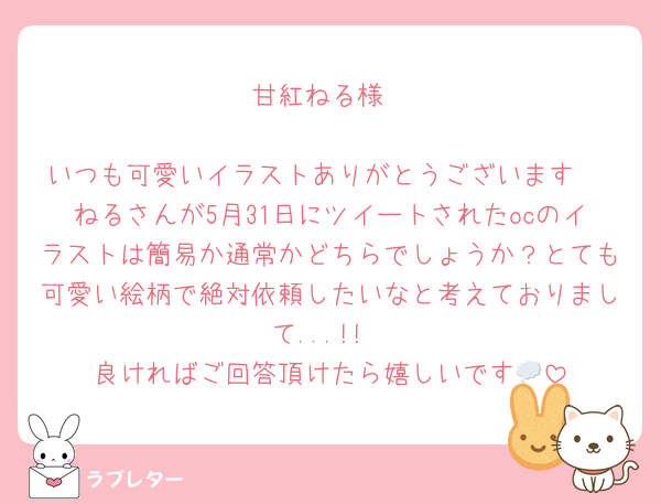 甘紅ねる様

いつも可愛いイラストありがとうございます♡
ねるさんが5月31日にツイートされたocのイラストは簡易か通常かどちらでしょうか？とても可愛い絵柄で絶対依頼したいなと考えておりまして...!!
良ければご回答頂けたら嬉しいです💭