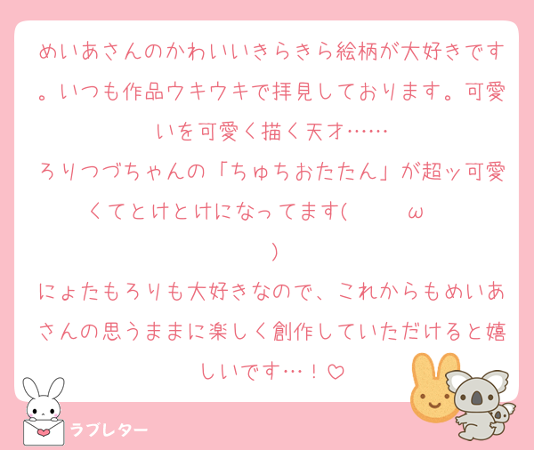 めいあさんのかわいいきらきら絵柄が大好きです。いつも作品ウキウキで拝見しております。可愛いを可愛く描く天才……
ろりつづちゃんの「ちゅちおたたん」が超ッ可愛くてとけとけになってます(    ◜ω◝    )♡
にょたもろりも大好きなので、これからもめいあさんの思うままに楽しく創作していただけると嬉しいです…！