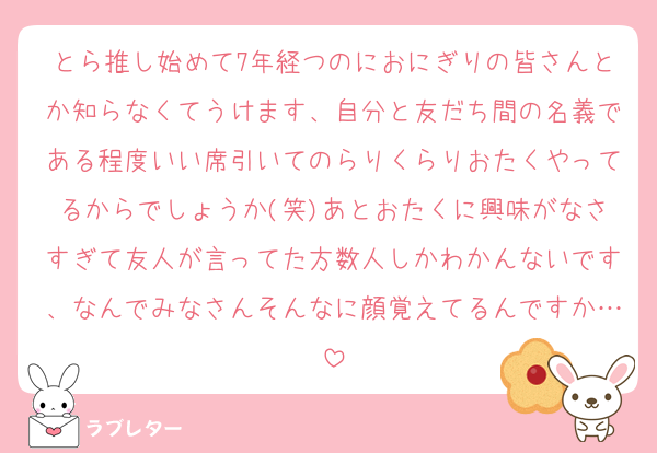とら推し始めて7年経つのにおにぎりの皆さんとか知らなくてうけます、自分と友だち間の名義である程度いい席引いてのらりくらりおたくやってるからでしょうか(笑)あとおたくに興味がなさすぎて友人が言ってた方数人しかわかんないです、なんでみなさんそんなに顔覚えてるんですか…