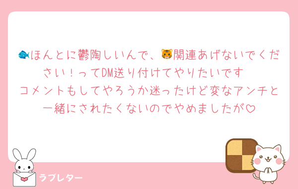 🐟ほんとに鬱陶しいんで、🐯関連あげないでください！ってDM送り付けてやりたいです
コメントもしてやろうか迷ったけど変なアンチと一緒にされたくないのでやめましたが