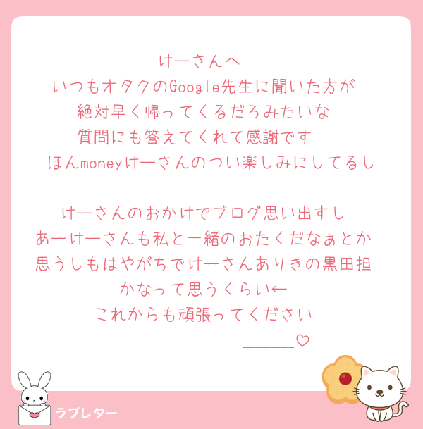 けーさんへ♡
いつもオタクのGoogle先生に聞いた方が
絶対早く帰ってくるだろみたいな
質問にも答えてくれて感謝です🥲
ほんmoneyけーさんのつい楽しみにしてるし
けーさんのおかけでブログ思い出すし
あーけーさんも私と一緒のおたくだなぁとか
思うしもはやがちでけーさんありきの黒田担
かなって思うくらい←
これからも頑張ってください
𝑩𝑰𝑮 𝑳𝑶𝑽𝑬＿＿＿