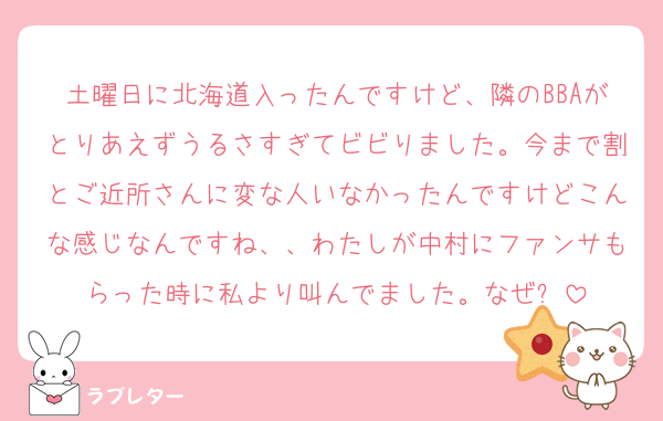 土曜日に北海道入ったんですけど、隣のBBAがとりあえずうるさすぎてビビりました。今まで割とご近所さんに変な人いなかったんですけどこんな感じなんですね、、わたしが中村にファンサもらった時に私より叫んでました。なぜ❓