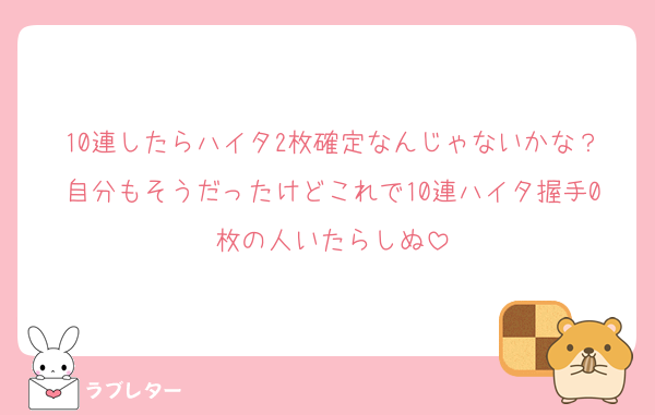 10連したらハイタ2枚確定なんじゃないかな？自分もそうだったけどこれで10連ハイタ握手0枚の人いたらしぬ