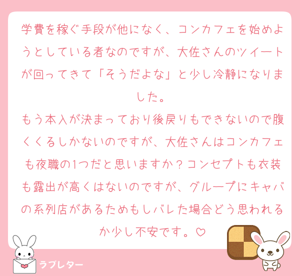 学費を稼ぐ手段が他になく、コンカフェを始めようとしている者なのですが、大佐さんのツイートが回ってきて「そうだよな」と少し冷静になりました。
もう本入が決まっており後戻りもできないので腹くくるしかないのですが、大佐さんはコンカフェも夜職の1つだと思いますか？コンセプトも衣装も露出が高くはないのですが、グループにキャバの系列店があるためもしバレた場合どう思われるか少し不安です。