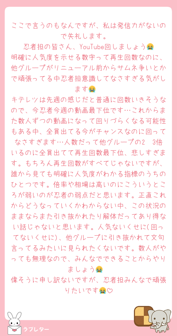 ここで言うのもなんですが、私は発信力がないので失礼します。
忍者担の皆さん、YouTube回しましょう😭明確に人気度を示せる数字って再生回数なのに、他グループがリニューアル前からサムネ争いとかで頑張ってる中忍者担意識してなさすぎる気がします😭
キテレツは先週の感じだと普通に回数いきそうなので、今忍者今週の動画最下位です…これからまた数人ずつの動画になって回りづらくなる可能性もある中、全員出てる今がチャンスなのに回ってなさすぎます…人数だって他グループの2〜3倍いるのに全員出てて再生回数最下位、悲しすぎます。もちろん再生回数がすべてじゃないですが、誰から見ても明確に人気度がわかる指標のうちのひとつです。倍率や相場は高いのにこういうところが弱いのが忍者の弱点だと思います。正直これからどうなっていくかわからない中、この状況のままならまた引き抜かれたり解体だってあり得ない話じゃないと思います。人気ないくせに(回ってないくせに)、他グループに引き抜かれて文句言ってるみたいに見られたくないです。数人がやっても無理なので、みんなでできることからやりましょう😭
偉そうに申し訳ないですが、忍者担みんなで頑張りたいです😭