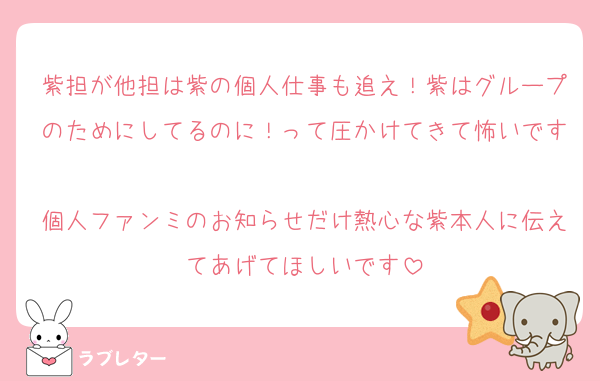紫担が他担は紫の個人仕事も追え！紫はグループのためにしてるのに！って圧かけてきて怖いです
個人ファンミのお知らせだけ熱心な紫本人に伝えてあげてほしいです