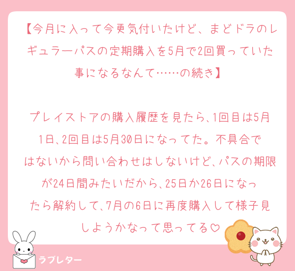 【今月に入って今更気付いたけど、まどドラのレギュラーパスの定期購入を5月で2回買っていた事になるなんて……の続き】

プレイストアの購入履歴を見たら､1回目は5月1日､2回目は5月30日になってた。不具合ではないから問い合わせはしないけど､パスの期限が24日間みたいだから､25日か26日になったら解約して､7月の6日に再度購入して様子見しようかなって思ってる