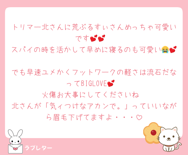 トリマー北さんに荒ぶるすぃさんめっちゃ可愛いです💕💕
スパイの時を活かして早めに寝るのも可愛い😭💕
でも早速ユメかくフットワークの軽さは流石だなってBIGLOVE💕
火傷お大事にしてくださいね
北さんが「気ィつけなアカンで。」っていいながら眉毛下げてますよ・・・