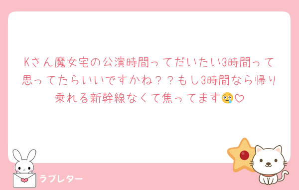 Kさん魔女宅の公演時間ってだいたい3時間って思ってたらいいですかね？？もし3時間なら帰り乗れる新幹線なくて焦ってます😢