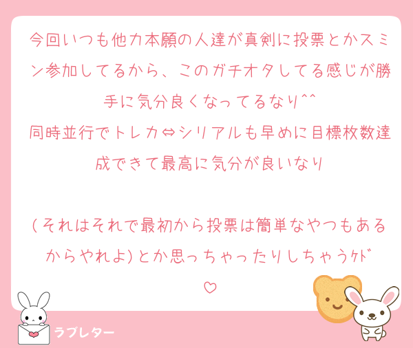 今回いつも他力本願の人達が真剣に投票とかスミン参加してるから、このガチオタしてる感じが勝手に気分良くなってるなり^^
同時並行でトレカ⇔シリアルも早めに目標枚数達成できて最高に気分が良いなり

(それはそれで最初から投票は簡単なやつもあるからやれよ)とか思っちゃったりしちゃうｹﾄﾞ